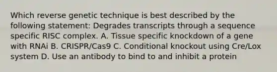 Which reverse genetic technique is best described by the following statement: Degrades transcripts through a sequence specific RISC complex. A. Tissue specific knockdown of a gene with RNAi B. CRISPR/Cas9 C. Conditional knockout using Cre/Lox system D. Use an antibody to bind to and inhibit a protein