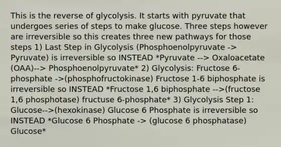 This is the reverse of glycolysis. It starts with pyruvate that undergoes series of steps to make glucose. Three steps however are irreversible so this creates three new pathways for those steps 1) Last Step in Glycolysis (Phosphoenolpyruvate -> Pyruvate) is irreversible so INSTEAD *Pyruvate --> Oxaloacetate (OAA)--> Phosphoenolpyruvate* 2) Glycolysis: Fructose 6-phosphate ->(phosphofructokinase) Fructose 1-6 biphosphate is irreversible so INSTEAD *Fructose 1,6 biphosphate -->(fructose 1,6 phosphotase) fructuse 6-phosphate* 3) Glycolysis Step 1: Glucose-->(hexokinase) Glucose 6 Phosphate is irreversible so INSTEAD *Glucose 6 Phosphate -> (glucose 6 phosphatase) Glucose*