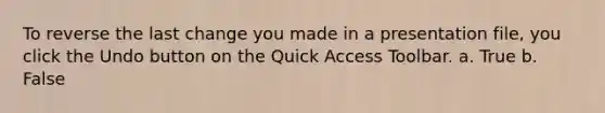 To reverse the last change you made in a presentation file, you click the Undo button on the Quick Access Toolbar. a. True b. False