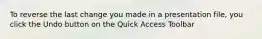 To reverse the last change you made in a presentation file, you click the Undo button on the Quick Access Toolbar