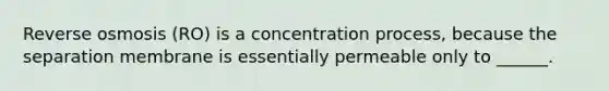 Reverse osmosis (RO) is a concentration process, because the separation membrane is essentially permeable only to ______.