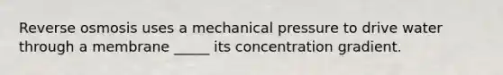 Reverse osmosis uses a mechanical pressure to drive water through a membrane _____ its concentration gradient.