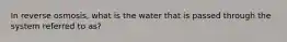 In reverse osmosis, what is the water that is passed through the system referred to as?