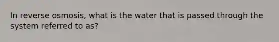 In reverse osmosis, what is the water that is passed through the system referred to as?