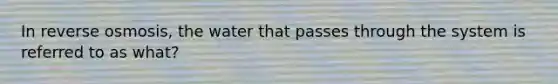 In reverse osmosis, the water that passes through the system is referred to as what?