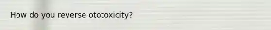 How do you reverse ototoxicity?