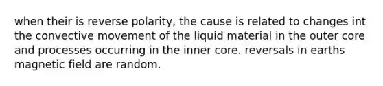 when their is reverse polarity, the cause is related to changes int the convective movement of the liquid material in the outer core and processes occurring in the inner core. reversals in earths magnetic field are random.