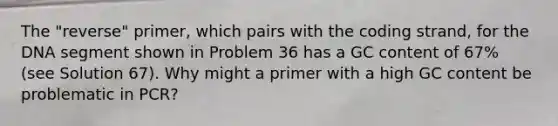 The "reverse" primer, which pairs with the coding strand, for the DNA segment shown in Problem 36 has a GC content of 67% (see Solution 67). Why might a primer with a high GC content be problematic in PCR?