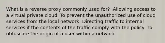 What is a reverse proxy commonly used for? ​ Allowing access to a virtual private cloud ​ To prevent the unauthorized use of cloud services from the local network ​ Directing traffic to internal services if the contents of the traffic comply with the policy ​ To obfuscate the origin of a user within a network