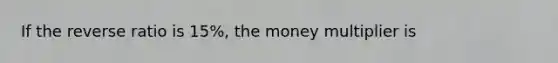 If the reverse ratio is 15%, the money multiplier is