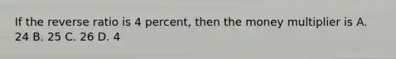 If the reverse ratio is 4 percent, then the money multiplier is A. 24 B. 25 C. 26 D. 4