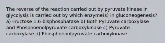 The reverse of the reaction carried out by pyruvate kinase in glycolysis is carried out by which enzyme(s) in gluconeogenesis? a) Fructose 1,6-bisphosphatase b) Both Pyruvate carboxylase and Phosphoenolpyruvate carboxykinase c) Pyruvate carboxylase d) Phosphoenolpyruvate carboxykinase