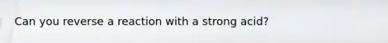 Can you reverse a reaction with a strong acid?