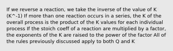 If we reverse a reaction, we take the inverse of the value of K (K^-1) If more than one reaction occurs in a series, the K of the overall process is the product of the K values for each individual process If the stoich coeff of a reaction are multiplied by a factor, the exponents of the K are raised to the power of the factor All of the rules previously discussed apply to both Q and K