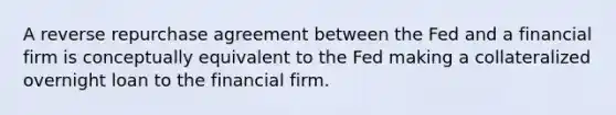 A reverse repurchase agreement between the Fed and a financial firm is conceptually equivalent to the Fed making a collateralized overnight loan to the financial firm.