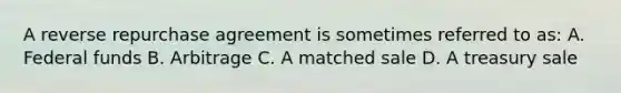 A reverse repurchase agreement is sometimes referred to as: A. Federal funds B. Arbitrage C. A matched sale D. A treasury sale