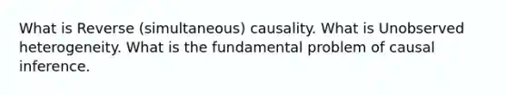 What is Reverse (simultaneous) causality. What is Unobserved heterogeneity. What is the fundamental problem of causal inference.