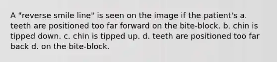 A "reverse smile line" is seen on the image if the patient's a. teeth are positioned too far forward on the bite-block. b. chin is tipped down. c. chin is tipped up. d. teeth are positioned too far back d. on the bite-block.