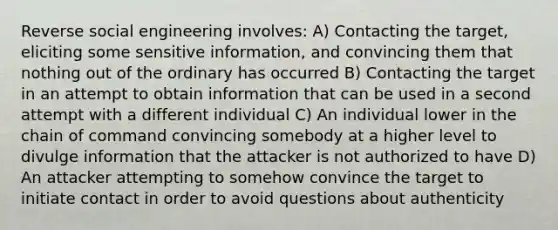 Reverse social engineering involves: A) Contacting the target, eliciting some sensitive information, and convincing them that nothing out of the ordinary has occurred B) Contacting the target in an attempt to obtain information that can be used in a second attempt with a different individual C) An individual lower in the chain of command convincing somebody at a higher level to divulge information that the attacker is not authorized to have D) An attacker attempting to somehow convince the target to initiate contact in order to avoid questions about authenticity