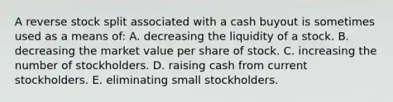 A reverse stock split associated with a cash buyout is sometimes used as a means of: A. decreasing the liquidity of a stock. B. decreasing the market value per share of stock. C. increasing the number of stockholders. D. raising cash from current stockholders. E. eliminating small stockholders.