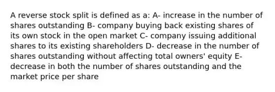 A reverse stock split is defined as a: A- increase in the number of shares outstanding B- company buying back existing shares of its own stock in the open market C- company issuing additional shares to its existing shareholders D- decrease in the number of shares outstanding without affecting total owners' equity E- decrease in both the number of shares outstanding and the market price per share