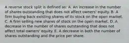 A reverse stock split is defined as: A. An increase in the number of shares outstanding that does not affect owners' equity. B. A firm buying back existing shares of its stock on the open market. C. A firm selling new shares of stock on the open market. D. A decrease in the number of shares outstanding that does not affect total owners' equity. E. A decrease in both the number of shares outstanding and the price per share.