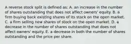 A reverse stock split is defined as: A. an increase in the number of shares outstanding that does not affect owners' equity. B. a firm buying back existing shares of its stock on the open market. C. a firm selling new shares of stock on the open market. D. a decrease in the number of shares outstanding that does not affect owners' equity. E. a decrease in both the number of shares outstanding and the price per share.