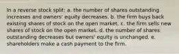 In a reverse stock split: a. the number of shares outstanding increases and owners' equity decreases. b. the firm buys back existing shares of stock on the open market. c. the firm sells new shares of stock on the open market. d. the number of shares outstanding decreases but owners' equity is unchanged. e. shareholders make a cash payment to the firm.