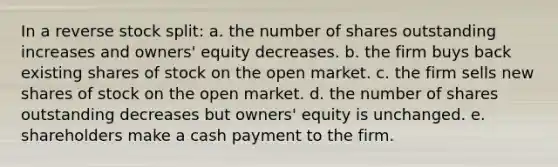 In a reverse stock split: a. the number of shares outstanding increases and owners' equity decreases. b. the firm buys back existing shares of stock on the open market. c. the firm sells new shares of stock on the open market. d. the number of shares outstanding decreases but owners' equity is unchanged. e. shareholders make a cash payment to the firm.