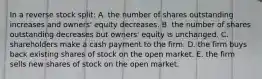 In a reverse stock split: A. the number of shares outstanding increases and owners' equity decreases. B. the number of shares outstanding decreases but owners' equity is unchanged. C. shareholders make a cash payment to the firm. D. the firm buys back existing shares of stock on the open market. E. the firm sells new shares of stock on the open market.