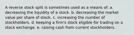 A reverse stock split is sometimes used as a means of: a. decreasing the liquidity of a stock. b. decreasing the market value per share of stock. c. increasing the number of stockholders. d. keeping a firm's stock eligible for trading on a stock exchange. e. raising cash from current stockholders.