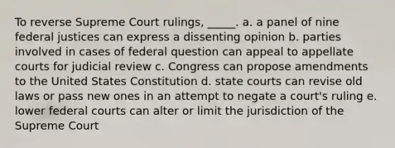 To reverse Supreme Court rulings, _____. a. a panel of nine federal justices can express a dissenting opinion b. parties involved in cases of federal question can appeal to appellate courts for judicial review c. Congress can propose amendments to the United States Constitution d. state courts can revise old laws or pass new ones in an attempt to negate a court's ruling e. lower federal courts can alter or limit the jurisdiction of the Supreme Court