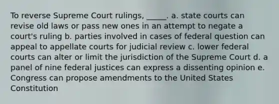 ​To reverse Supreme Court rulings, _____. a. ​state courts can revise old laws or pass new ones in an attempt to negate a court's ruling b. ​parties involved in cases of federal question can appeal to appellate courts for judicial review c. ​lower federal courts can alter or limit the jurisdiction of the Supreme Court d. ​a panel of nine federal justices can express a dissenting opinion e. ​Congress can propose amendments to the United States Constitution