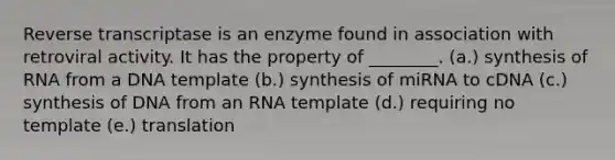 Reverse transcriptase is an enzyme found in association with retroviral activity. It has the property of ________. (a.) synthesis of RNA from a DNA template (b.) synthesis of miRNA to cDNA (c.) synthesis of DNA from an RNA template (d.) requiring no template (e.) translation