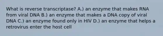 What is reverse transcriptase? A.) an enzyme that makes RNA from viral DNA B.) an enzyme that makes a DNA copy of viral DNA C.) an enzyme found only in HIV D.) an enzyme that helps a retrovirus enter the host cell