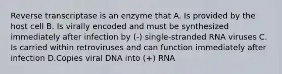 Reverse transcriptase is an enzyme that A. Is provided by the host cell B. Is virally encoded and must be synthesized immediately after infection by (-) single-stranded RNA viruses C. Is carried within retroviruses and can function immediately after infection D.Copies viral DNA into (+) RNA