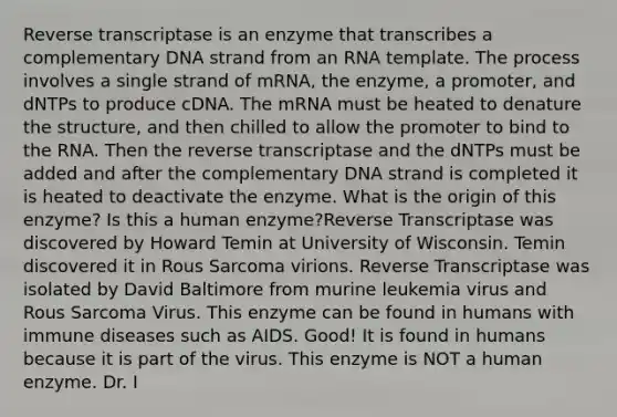 Reverse transcriptase is an enzyme that transcribes a complementary DNA strand from an RNA template. The process involves a single strand of mRNA, the enzyme, a promoter, and dNTPs to produce cDNA. The mRNA must be heated to denature the structure, and then chilled to allow the promoter to bind to the RNA. Then the reverse transcriptase and the dNTPs must be added and after the complementary DNA strand is completed it is heated to deactivate the enzyme. What is the origin of this enzyme? Is this a human enzyme?Reverse Transcriptase was discovered by Howard Temin at University of Wisconsin. Temin discovered it in Rous Sarcoma virions. Reverse Transcriptase was isolated by David Baltimore from murine leukemia virus and Rous Sarcoma Virus. This enzyme can be found in humans with immune diseases such as AIDS. Good! It is found in humans because it is part of the virus. This enzyme is NOT a human enzyme. Dr. I