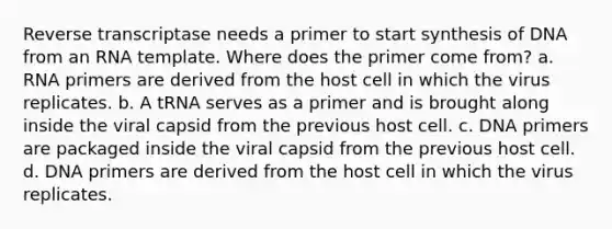 Reverse transcriptase needs a primer to start synthesis of DNA from an RNA template. Where does the primer come from? a. RNA primers are derived from the host cell in which the virus replicates. b. A tRNA serves as a primer and is brought along inside the viral capsid from the previous host cell. c. DNA primers are packaged inside the viral capsid from the previous host cell. d. DNA primers are derived from the host cell in which the virus replicates.