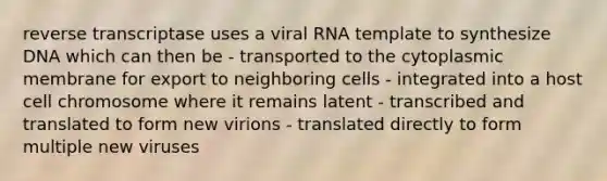 reverse transcriptase uses a viral RNA template to synthesize DNA which can then be - transported to the cytoplasmic membrane for export to neighboring cells - integrated into a host cell chromosome where it remains latent - transcribed and translated to form new virions - translated directly to form multiple new viruses