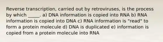 Reverse transcription, carried out by retroviruses, is the process by which _____. a) DNA information is copied into RNA b) RNA information is copied into DNA c) RNA information is "read" to form a protein molecule d) DNA is duplicated e) information is copied from a protein molecule into RNA