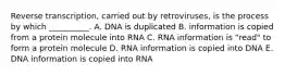 Reverse transcription, carried out by retroviruses, is the process by which __________. A. DNA is duplicated B. information is copied from a protein molecule into RNA C. RNA information is "read" to form a protein molecule D. RNA information is copied into DNA E. DNA information is copied into RNA