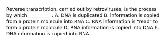 Reverse transcription, carried out by retroviruses, is the process by which __________. A. DNA is duplicated B. information is copied from a protein molecule into RNA C. RNA information is "read" to form a protein molecule D. RNA information is copied into DNA E. DNA information is copied into RNA