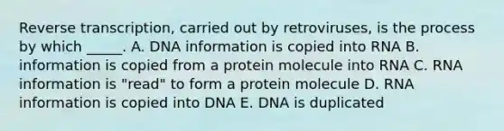 <a href='https://www.questionai.com/knowledge/kNiXy9k6SK-reverse-transcription' class='anchor-knowledge'>reverse transcription</a>, carried out by retroviruses, is the process by which _____. A. DNA information is copied into RNA B. information is copied from a protein molecule into RNA C. <a href='https://www.questionai.com/knowledge/kTgQ9Hk9aE-rna-information' class='anchor-knowledge'>rna information</a> is "read" to form a protein molecule D. RNA information is copied into DNA E. DNA is duplicated