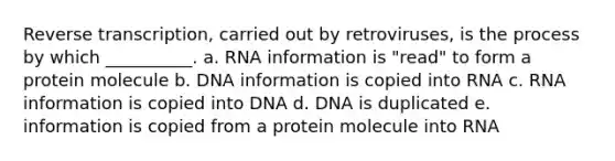 Reverse transcription, carried out by retroviruses, is the process by which __________. a. RNA information is "read" to form a protein molecule b. DNA information is copied into RNA c. RNA information is copied into DNA d. DNA is duplicated e. information is copied from a protein molecule into RNA