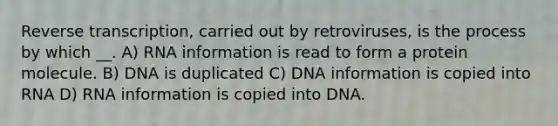 Reverse transcription, carried out by retroviruses, is the process by which __. A) RNA information is read to form a protein molecule. B) DNA is duplicated C) DNA information is copied into RNA D) RNA information is copied into DNA.