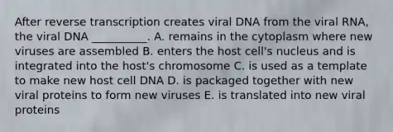 After reverse transcription creates viral DNA from the viral RNA, the viral DNA __________. A. remains in the cytoplasm where new viruses are assembled B. enters the host cell's nucleus and is integrated into the host's chromosome C. is used as a template to make new host cell DNA D. is packaged together with new viral proteins to form new viruses E. is translated into new viral proteins