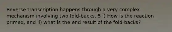 <a href='https://www.questionai.com/knowledge/kNiXy9k6SK-reverse-transcription' class='anchor-knowledge'>reverse transcription</a> happens through a very complex mechanism involving two fold-backs. 5 i) How is the reaction primed, and ii) what is the end result of the fold-backs?