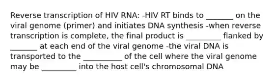 Reverse transcription of HIV RNA: -HIV RT binds to _______ on the viral genome (primer) and initiates DNA synthesis -when reverse transcription is complete, the final product is _________ flanked by _______ at each end of the viral genome -the viral DNA is transported to the __________ of the cell where the viral genome may be _________ into the host cell's chromosomal DNA