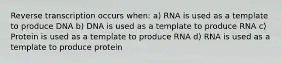 Reverse transcription occurs when: a) RNA is used as a template to produce DNA b) DNA is used as a template to produce RNA c) Protein is used as a template to produce RNA d) RNA is used as a template to produce protein