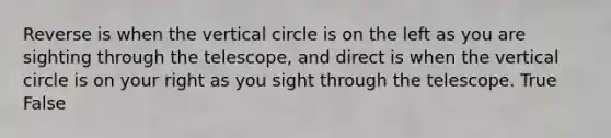 Reverse is when the vertical circle is on the left as you are sighting through the telescope, and direct is when the vertical circle is on your right as you sight through the telescope. True False